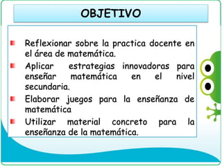 OBJETIVO
Reflexionar sobre la practica docente en
el área de matemática.
Aplicar estrategias innovadoras para
enseñar matemática en el nivel
secundaria.
Elaborar juegos para la enseñanza de
matemática
Utilizar material concreto para la
enseñanza de la matemática.
 