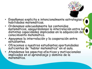 • Enseñamos explicita e intencionalmente estrategias y
habilidades matemáticas.
• Ordenamos adecuadamente los contenidos
matemáticos, asegurándonos la interrelación entre las
distintas capacidades implicadas en la adquisición del
conocimiento matemático.
• Apoyamos la interrelación y la cooperación entre
estudiantes.
• Ofrecemos a nuestros estudiantes oportunidades
suficientes de “hablar matemática” en el aula.
• Atendemos los aspectos afectivos y motivacionales
implicados en el aprendizaje y dominio de la
matemática.
 