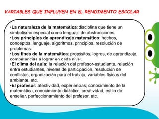 •La naturaleza de la matemática: disciplina que tiene un
simbolismo especial como lenguaje de abstracciones.
•Los principios de aprendizaje matemático: hechos,
conceptos, lenguaje, algoritmos, principios, resolución de
problemas.
•Los fines de la matemática: propósitos, logros, de aprendizaje,
competencias a lograr en cada nivel.
•El clima del aula: la relación del profesor-estudiante, relación
entre estudiantes, niveles de participación, resolución de
conflictos, organización para el trabajo, variables físicas del
ambiente, etc.
•El profesor: afectividad, experiencias, conocimiento de la
matemática, conocimiento didáctico, creatividad, estilo de
enseñar, perfeccionamiento del profesor, etc.
VARIABLES QUE INFLUYEN EN EL RENDIMENTO ESCOLAR
 