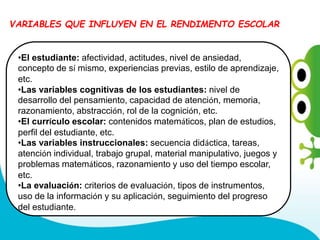 •El estudiante: afectividad, actitudes, nivel de ansiedad,
concepto de sí mismo, experiencias previas, estilo de aprendizaje,
etc.
•Las variables cognitivas de los estudiantes: nivel de
desarrollo del pensamiento, capacidad de atención, memoria,
razonamiento, abstracción, rol de la cognición, etc.
•El currículo escolar: contenidos matemáticos, plan de estudios,
perfil del estudiante, etc.
•Las variables instruccionales: secuencia didáctica, tareas,
atención individual, trabajo grupal, material manipulativo, juegos y
problemas matemáticos, razonamiento y uso del tiempo escolar,
etc.
•La evaluación: criterios de evaluación, tipos de instrumentos,
uso de la información y su aplicación, seguimiento del progreso
del estudiante.
VARIABLES QUE INFLUYEN EN EL RENDIMENTO ESCOLAR
 