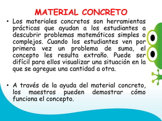 MATERIAL CONCRETO
• Los materiales concretos son herramientas
prácticas que ayudan a los estudiantes a
descubrir problemas matemáticos simples o
complejos. Cuando los estudiantes ven por
primera vez un problema de suma, el
concepto les resulta extraño. Puede ser
difícil para ellos visualizar una situación en la
que se agregue una cantidad a otra.
• A través de la ayuda del material concreto,
los maestros pueden demostrar cómo
funciona el concepto.
 