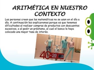 ARITMÉTICA EN NUESTRO
CONTEXTO
Las personas creen que las matemáticas no se usan en el día a
día. A continuación les explicaremos porque es que tenemos
dificultades al realizar compras de productos con descuentos
sucesivos, o al pedir un préstamo, al cual el banco le haya
colocado una mayor tasa de interés.
 