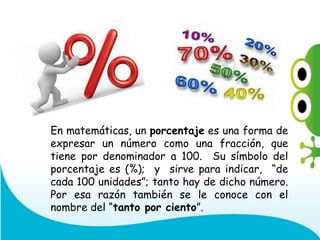 En matemáticas, un porcentaje es una forma de
expresar un número como una fracción, que
tiene por denominador a 100. Su símbolo del
porcentaje es (%); y sirve para indicar, “de
cada 100 unidades”; tanto hay de dicho número.
Por esa razón también se le conoce con el
nombre del “tanto por ciento”.
 