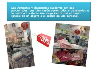Los Aumentos y descuentos sucesivos son dos
porcentajes, que bien serán aumentados o disminuidos a
la cantidad, esto se usa mayormente con el dinero
(precio de un objeto o el sueldo de una persona).
 