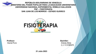 REPÚBLICA BOLIVARIANA DE VENEZULA
MINISTERIO DEL PODER POPULAR PARA LA EDUCACION UNIVERSITARIA
UNIVERSIDAD NACIONAL EXPERIMENTAL RÓMULO GALLEGOS
PNF – FISIOTERAPIA
SAN JUAN DE LOS MORROS – ESTADO GUÁRICO
Profesor: Bachiller:
Daniel Puro Arleidy Mota
C.I: V-31589373
21 Julio 2023
 