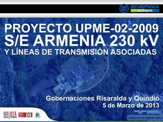 PROYECTO UPME-02-2009
S/E ARMENIA 230 kV
Y LÍNEAS DE TRANSMISIÓN ASOCIADAS




         Gobernaciones Risaralda y Quindío
                         5 de Marzo de 2013
 