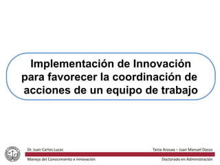 Implementación de Innovación
para favorecer la coordinación de
acciones de un equipo de trabajo
Tania Arouxa – Juan Manuel DassoDr. Juan Carlos Lucas
Manejo del Conocimiento e Innovación Doctorado en Administración
 