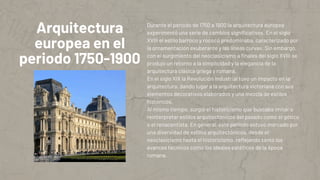 Arquitectura
europea en el
periodo 1750-1900
Durante el período de 1750 a 1900 la arquitectura europea
experimentó una serie de cambios significativos. En el siglo
XVIII el estilo barroco y rococó predominaba, caracterizado por
la ornamentación exuberante y las líneas curvas. Sin embargo,
con el surgimiento del neoclasicismo a finales del siglo XVIII se
produjo un retorno a la simplicidad y la elegancia de la
arquitectura clásica griega y romana.
En el siglo XIX la Revolución Industrial tuvo un impacto en la
arquitectura, dando lugar a la arquitectura victoriana con sus
elementos decorativos elaborados y una mezcla de estilos
históricos.
Al mismo tiempo, surgió el historicismo que buscaba imitar o
reinterpretar estilos arquitectónicos del pasado como el gótico
o el renacentista. En general, este período estuvo marcado por
una diversidad de estilos arquitectónicos, desde el
neoclasicismo hasta el historicismo, reflejando tanto los
avances técnicos como los ideales estéticos de la época
romana.
 