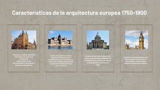 Durante este periodo se observa un
retorno a los principios estilísticos de
la antigua Roma y Grecia, con énfasis
en la simplicida, la simetría y el
orden.
Se produjo un resurgimiento del estilo
gótico medieval, con edificacio es
que imitaban o reinterpretaban
elementos arquitectónicos góticos.
Características de la arquitectura europea 1750-1900
Comenzaron a utilizar materiales
como hierro y el acero en la
construcción
edificaciones, lo que
permitió diseños más audaces y
estructuras más grandes.
.
Surgió una tendencia a combinar
elementos de diferentes estilos
arquitectónicos en una sola estructura,
dando lugar a edificios eclécticos que
incorporaban detalles de diversas
epocas y culturas.
 