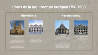 Obras de la arquitectura europea 1750-1900
1. Museo de Historia Natural de
Londres
- Arquitecto: Alfred Waterhouse
- Descripción: Este museo es un
ejemplo de la arquitectura historicista
que combina elementos góticos y
románicos. Su gran fachada y detalles
escultóricos reflejan la ambición de la
época para crear instituciones
culturales que educaran al público.
2. Palacio de la Ópera de París
- Arquitecto: Charles Garnier
- Descripción: Inaugurado en
1875, este edificio es un símbolo
del historicismo, con su rica
ornamentación, escaleras
grandiosas y un uso magistral de
la luz y el color.
1. Panteón de París
- Arquitecto: Jacques-Germain Soufflot
- Descripción: Inaugurado en 1790, este
edificio es un ejemplo paradigmático del
Neoclasicismo. Su diseño se basa en la
simetría y el equilibrio, con una
impresionante cúpula inspirada en la de
San Pedro en Roma. El uso de columnas
corintias y la fachada monumental
reflejan la búsqueda de la grandeza
clásica y la aspiración a lo sublime.
2. La Casa de la Ópera de París (Palais
Garnier)
- Arquitecto: Charles Garnier
- Descripción: Aunque se puede
considerar parte del historicismo, la Casa de
la Ópera tiene fuertes influencias
neoclásicas en su estructura. Inaugurada en
1875, destaca por su grandiosa escalinata,
cúpula dorada y un interior opulentamente
decorado, que combina elementos clásicos
con un estilo barroco.
Historicista Neoclasicismo
 