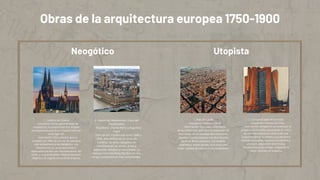 Obras de la arquitectura europea 1750-1900
1. Catedral de Colonia
- Arquitecto: Varias generaciones de
arquitectos; la construcción fue dirigida
principalmente por Ernst Friedrich Zwirner
en el siglo XIX.
- Descripción: Esta catedral, que se
completó en 1880, es uno de los ejemplos
más emblemáticos del Neogótico. Sus
altísimos torres, arcos apuntados y
elaborados vitrales son representativos del
estilo, y su grandiosidad refleja la devoción
religiosa y el orgullo nacional de la época.
2. Palacio de Westminster (Casa del
Parlamento)
- Arquitecto: Charles Barry y Augustus
Pugin
- Descripción: Construido entre 1840 y
1876, este edificio es un ícono de
Londres. Su estilo neogótico se
manifiesta en las torres, arcos y
elaborados detalles ornamentales. La
famosa Torre del Reloj (Big Ben) es una
de sus características más reconocibles.
1. Plan de Cerdà
- Arquitecto: Ildefons Cerdà
- Descripción: Este plan urbanístico,
desarrollado en 1859 para la expansión de
Barcelona, es un ejemplo del urbanismo
utopista. Cerdà propuso una distribución
racional de los espacios, con amplias
avenidas y zonas verdes, buscando una
mejor calidad de vida para los ciudadanos.
2. La Ciudad Ideal de Sant'Elia
- Arquitecto: Antonio Sant'Elia
- Descripción: Aunque no se construyó, el
proyecto de Sant'Elia, presentado en 1914,
es una representación utópica de una
ciudad moderna. Su diseño arquitectónico
incluye rascacielos, espacios funcionales y
una clara separación entre zonas
residenciales y de trabajo, reflejando la
visión futurista de la época.
Neogótico Utopista
 
