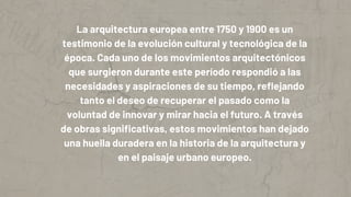 La arquitectura europea entre 1750 y 1900 es un
testimonio de la evolución cultural y tecnológica de la
época. Cada uno de los movimientos arquitectónicos
que surgieron durante este período respondió a las
necesidades y aspiraciones de su tiempo, reflejando
tanto el deseo de recuperar el pasado como la
voluntad de innovar y mirar hacia el futuro. A través
de obras significativas, estos movimientos han dejado
una huella duradera en la historia de la arquitectura y
en el paisaje urbano europeo.
 