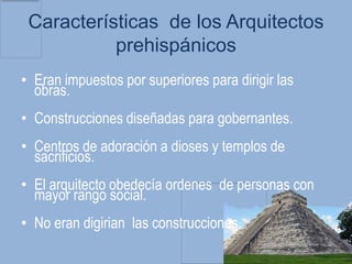 Características de los Arquitectos
           prehispánicos
• Eran impuestos por superiores para dirigir las
  obras.
• Construcciones diseñadas para gobernantes.
• Centros de adoración a dioses y templos de
  sacrificios.
• El arquitecto obedecía ordenes de personas con
  mayor rango social.
• No eran digirian las construcciones.
 