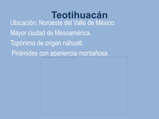 Teotihuacán
Ubicación: Noroeste del Valle de México.
Mayor ciudad de Mesoamérica.
Topónimo de origen náhuatl.
 Pirámides con apariencia montañosa.
 