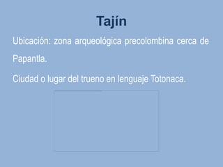Tajín
Ubicación: zona arqueológica precolombina cerca de
Papantla.

Ciudad o lugar del trueno en lenguaje Totonaca.
 