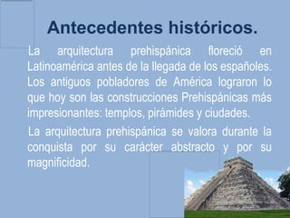 Antecedentes históricos.
La arquitectura prehispánica floreció en
Latinoamérica antes de la llegada de los españoles.
Los antiguos pobladores de América lograron lo
que hoy son las construcciones Prehispánicas más
impresionantes: templos, pirámides y ciudades.
La arquitectura prehispánica se valora durante la
conquista por su carácter abstracto y por su
magnificidad.
 
