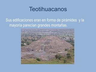 Teotihuacanos
Sus edificaciones eran en forma de pirámides y la
  mayoría parecían grandes montañas.
 