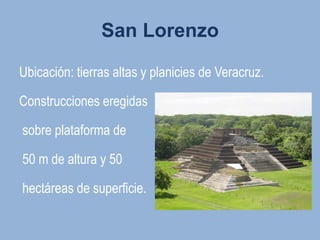San Lorenzo

Ubicación: tierras altas y planicies de Veracruz.

Construcciones eregidas

sobre plataforma de

50 m de altura y 50

hectáreas de superficie.
 
