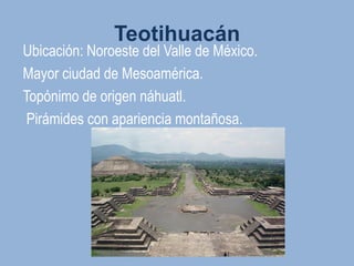 Teotihuacán
Ubicación: Noroeste del Valle de México.
Mayor ciudad de Mesoamérica.
Topónimo de origen náhuatl.
 Pirámides con apariencia montañosa.
 