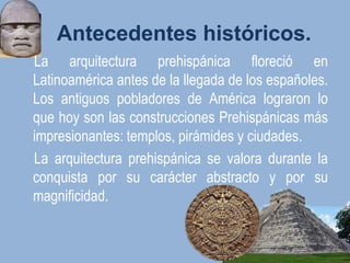 Antecedentes históricos.
La arquitectura prehispánica floreció en
Latinoamérica antes de la llegada de los españoles.
Los antiguos pobladores de América lograron lo
que hoy son las construcciones Prehispánicas más
impresionantes: templos, pirámides y ciudades.
La arquitectura prehispánica se valora durante la
conquista por su carácter abstracto y por su
magnificidad.
 