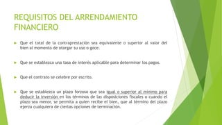 REQUISITOS DEL ARRENDAMIENTO
FINANCIERO
 Que el total de la contraprestación sea equivalente o superior al valor del
bien al momento de otorgar su uso o goce.
 Que se establezca una tasa de interés aplicable para determinar los pagos.
 Que el contrato se celebre por escrito.
 Que se establezca un plazo forzoso que sea igual o superior al mínimo para
deducir la inversión en los términos de las disposiciones fiscales o cuando el
plazo sea menor, se permita a quien recibe el bien, que al término del plazo
ejerza cualquiera de ciertas opciones de terminación.
 