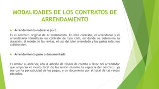 MODALIDADES DE LOS CONTRATOS DE
ARRENDAMIENTO
 Arrendamiento natural o puro
Es el contrato original de arrendamiento. En este contrato, el arrendador y el
arrendatario formalizan un contrato de tipo civil, en donde se determina la
duración, el monto de las rentas, el uso del bien arrendado y los gastos relativos
a dicho bien.
 Arrendamiento puro o documentado
Es similar al anterior, con la adición de títulos de crédito a favor del arrendador
que amparan el monto total de las rentas durante la vigencia del contrato, ya
sea con la periodicidad de los pagos, o un documento por el total de las rentas
pactadas.
 