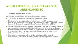 MODALIDADES DE LOS CONTRATOS DE
ARRENDAMIENTO
B) ARRENDAMIENTO FINANCIERO
Los aspectos característicos relevantes de este contrato son:
 El plazo inicial es forzoso e irrevocable para ambas partes
 El monto de las rentas pactadas durante el plazo inicial forzoso debe tener
características definidas, de acuerdo con el Código Fiscal de la Federación y la Ley
General de Organizaciones y Actividades Auxiliares del Crédito (LGOAAC)
 Se determina una opción de compra al término del contrato, por un valor menor al
de mercado del bien arrendado ó se tiene la opción de continuar arrendando el
bien después del plazo inicial forzoso, en cuyo caso las rentas serán inferiores a las
originales ó se cuenta con la opción de enajenar el bien a un tercero y de
participar de dicha enajenación.
 Se estipula en el contrato cuál de las dos partes cubrirá los costos de
mantenimiento, impuestos, derechos y demás gastos que genere el contrato.
 