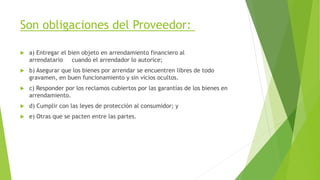 Son obligaciones del Proveedor:
 a) Entregar el bien objeto en arrendamiento financiero al
arrendatario cuando el arrendador lo autorice;
 b) Asegurar que los bienes por arrendar se encuentren libres de todo
gravamen, en buen funcionamiento y sin vicios ocultos.
 c) Responder por los reclamos cubiertos por las garantías de los bienes en
arrendamiento.
 d) Cumplir con las leyes de protección al consumidor; y
 e) Otras que se pacten entre las partes.
 