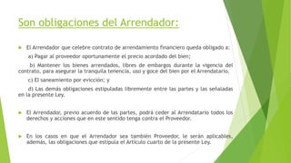 Son obligaciones del Arrendador:
 El Arrendador que celebre contrato de arrendamiento financiero queda obligado a:
a) Pagar al proveedor oportunamente el precio acordado del bien;
b) Mantener los bienes arrendados, libres de embargos durante la vigencia del
contrato, para asegurar la tranquila tenencia, uso y goce del bien por el Arrendatario.
c) El saneamiento por evicción; y
d) Las demás obligaciones estipuladas libremente entre las partes y las señaladas
en la presente Ley.
 El Arrendador, previo acuerdo de las partes, podrá ceder al Arrendatario todos los
derechos y acciones que en este sentido tenga contra el Proveedor.
 En los casos en que el Arrendador sea también Proveedor, le serán aplicables,
además, las obligaciones que estipula el Artículo cuarto de la presente Ley.
 