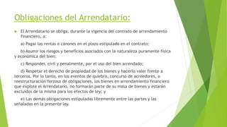 Obligaciones del Arrendatario:
 El Arrendatario se obliga, durante la vigencia del contrato de arrendamiento
financiero, a:
a) Pagar las rentas o cánones en el plazo estipulado en el contrato;
b) Asumir los riesgos y beneficios asociados con la naturaleza puramente física
y económica del bien;
c) Responder, civil y penalmente, por el uso del bien arrendado;
d) Respetar el derecho de propiedad de los bienes y hacerlo valer frente a
terceros. Por lo tanto, en los eventos de quiebra, concurso de acreedores, o
reestructuración forzosa de obligaciones, los bienes en arrendamiento financiero
que explote el Arrendatario, no formarán parte de su masa de bienes y estarán
excluidos de la misma para los efectos de ley; y
e) Las demás obligaciones estipuladas libremente entre las partes y las
señaladas en la presente ley.
 