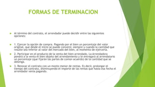 FORMAS DE TERMINACION
 Al término del contrato, el arrendador puede decidir entre las siguientes
opciones:
 1. Ejercer la opción de compra. Pagando por el bien un porcentaje del valor
original, que desde el inicio se puede convenir, siempre y cuando la cantidad que
resulte sea inferior al valor del mercado del bien, al momento de ejercerla.
 2. Participar en el producto de la venta del bien arrendado. La Arrendadora
pondrá a la venta el bien objeto del arrendamiento y le entregará al arrendatario
un porcentaje (que fijarán las partes de común acuerdo) de la cantidad que se
obtenga.
 3. Renovar el contrato con un monto menor de rentas. Es decir, prolongar el
tiempo del contrato, disminuyendo el importe de las rentas que hasta esa fecha el
arrendador venía pagando.
 