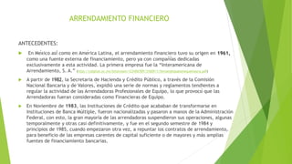 ARRENDAMIENTO FINANCIERO
ANTECEDENTES:
 En México así como en América Latina, el arrendamiento financiero tuvo su origen en 1961,
como una fuente externa de financiamiento, pero ya con compañías dedicadas
exclusivamente a esta actividad. La primera empresa fue la “Interamericana de
Arrendamiento, S. A.” (http://cdigital.uv.mx/bitstream/123456789/31609/1/fernandezpalomequemayra.pdf)
 A partir de 1982, la Secretaria de Hacienda y Crédito Público, a través de la Comisión
Nacional Bancaria y de Valores, ́expidió una serie de normas y reglamentos tendientes a
regular la actividad de las Arrendadoras Profesionales de Equipo, lo que provocó que las
Arrendadoras fueran consideradas como Financieras de Equipo.
 En Noviembre de 1983, las Instituciones de Crédito que acababan de transformarse en
Instituciones de Banca Múltiple, fueron nacionalizadas y pasaron a manos de la Administración
Federal, con esto, la gran mayoría de las arrendadoras suspendieron sus operaciones, algunas
temporalmente y otras casi definitivamente, y fue en el segundo semestre de 1984 y
principios de 1985, cuando empezaron otra vez, a repuntar los contratos de arrendamiento,
para beneficio de las empresas carentes de capital suficiente o de mayores y más amplias
fuentes de financiamiento bancarias.
 