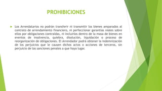 PROHIBICIONES
 Los Arrendatarios no podrán transferir ni transmitir los bienes amparados al
contrato de arrendamiento financiero, ni perfeccionar garantías reales sobre
ellos por obligaciones contraídas, ni incluirlos dentro de la masa de bienes en
eventos de insolvencia, quiebra, disolución, liquidación o proceso de
reorganización de obligaciones. El Arrendador podrá obtener la indemnización
de los perjuicios que le causen dichos actos o acciones de terceros, sin
perjuicio de las sanciones penales a que haya lugar.
 