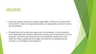 SEGUROS
 Las partes podrán acordar los riesgos asegurables, conforme a la naturaleza
de los bienes. Todos los riesgos asegurados y no asegurados corren por cuenta
del Arrendatario.
 El beneficiario de la póliza de seguro será el Arrendador; y el Arrendatario
será responsable por cualquier deducible o monto que la liquidación no cubra.
Cualquier excedente que resultare de una liquidación, después de cubrir
todos los costos y gastos del Arrendador así como de las obligaciones del
contrato, se reintegrará al Arrendatario.
 
