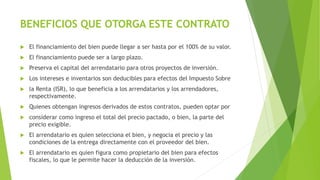 BENEFICIOS QUE OTORGA ESTE CONTRATO
 El financiamiento del bien puede llegar a ser hasta por el 100% de su valor.
 El financiamiento puede ser a largo plazo.
 Preserva el capital del arrendatario para otros proyectos de inversión.
 Los intereses e inventarios son deducibles para efectos del Impuesto Sobre
 la Renta (ISR), lo que beneficia a los arrendatarios y los arrendadores,
respectivamente.
 Quienes obtengan ingresos derivados de estos contratos, pueden optar por
 considerar como ingreso el total del precio pactado, o bien, la parte del
precio exigible.
 El arrendatario es quien selecciona el bien, y negocia el precio y las
condiciones de la entrega directamente con el proveedor del bien.
 El arrendatario es quien figura como propietario del bien para efectos
fiscales, lo que le permite hacer la deducción de la inversión.
 