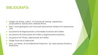 BIBLIOGRAFÍA
 Calegari de Grosso, Lydia E. El Contrato de Leasing, legislación y
jurisprudencia. Buenos Aires: Abeledo-Perrot.
 http://www.gestiopolis.com/recursos2/documentos/fulldocs/fin/leasmarlene
.htm
 Ley General de Organizaciones y Actividades Auxiliares del Crédito
 Ley General de Instituciones de Crédito y Organizaciones Auxiliares.
 Ley general de Títulos y Operaciones de Crédito.
 Código Fiscal de la Federación.
 Levy, Luis Haime, El Arrendamiento Financiero. Sus repercusiones fiscales y
financieras.
 