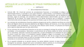 ARTICULOS DE LA LEY GENERAL DE TITULOS YNOPERACIONES DE
CREDITO  CAPITULO VI
 Del arrendamiento financiero
 Artículo 408.- Por virtud del contrato de arrendamiento financiero, el arrendador se obliga a adquirir
determinados bienes y a conceder su uso o goce temporal, a plazo forzoso, al arrendatario, quien podrá ser
persona física o moral, obligándose este último a pagar como contraprestación, que se liquidará en pagos
parciales, según se convenga, una cantidad en dinero determinada o determinable, que cubra el valor de
adquisición de los bienes, las cargas financieras y los demás accesorios que se estipulen, y adoptar al
vencimiento del contrato alguna de las opciones terminales a que se refiere el artículo 410 de esta Ley.
 Los contratos de arrendamiento financiero deberán otorgarse por escrito y deberán inscribirse en la Sección
Única del Registro Único de Garantías Mobiliarias del Registro Público de Comercio, en el folio electrónico
del arrendador y del arrendatario, a fin de que surta efectos contra tercero, sin perjuicio de hacerlo en
otros registros especiales que las leyes determinen.
 En los contratos de arrendamiento financiero en los que se convenga la entrega de anticipos, por parte del
arrendador, a los proveedores, fabricantes o constructores de los bienes objeto de dichos contratos que,
por su naturaleza, ubicación o proceso de producción, no sean entregados en el momento en que se pague
su precio o parte del mismo, el arrendatario quedará obligado a pagar al arrendador una cantidad de
dinero, determinada o determinable, que cubrirá únicamente el valor de las cargas financieras y demás
accesorios de los anticipos hasta en tanto se entregue el bien de que se trate, condición que deberá estar
contenida en el contrato de arrendamiento financiero.
 En el supuesto señalado en el párrafo anterior, las partes deberán convenir el plazo durante el cual se
entregarán los anticipos, después del cual el arrendatario deberá cubrirlos en el arrendamiento financiero
con las características y condiciones pactadas en el contrato correspondiente
 
