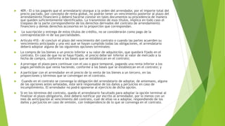  409.- El o los pagarés que el arrendatario otorgue a la orden del arrendador, por el importe total del
precio pactado, por concepto de renta global, no podrán tener un vencimiento posterior al plazo del
arrendamiento financiero y deberá hacerse constar en tales documentos su procedencia de manera
que queden suficientemente identificados. La transmisión de esos títulos, implica en todo caso el
traspaso de la parte correspondiente de los derechos derivados del contrato de arrendamiento
financiero y demás derechos accesorios en la proporción que correspondan.
 La suscripción y entrega de estos títulos de crédito, no se considerarán como pago de la
contraprestación ni de sus parcialidades.
 Artículo 410.- Al concluir el plazo del vencimiento del contrato o cuando las partes acuerden su
vencimiento anticipado y una vez que se hayan cumplido todas las obligaciones, el arrendatario
deberá adoptar alguna de las siguientes opciones terminales:
 La compra de los bienes a un precio inferior a su valor de adquisición, que quedará fijado en el
contrato. En caso de que no se haya fijado, el precio debe ser inferior al valor de mercado a la
fecha de compra, conforme a las bases que se establezcan en el contrato;
 A prorrogar el plazo para continuar con el uso o goce temporal, pagando una renta inferior a los
pagos periódicos que venía haciendo, conforme a las bases que se establezcan en el contrato; y
 A participar con el arrendador en el precio de la venta de los bienes a un tercero, en las
proporciones y términos que se convengan en el contrato.
 Cuando en el contrato se convenga la obligación del arrendatario de adoptar, de antemano, alguna
de las opciones antes señaladas, éste será responsable de los daños y perjuicios en caso de
incumplimiento. El arrendador no podrá oponerse al ejercicio de dicha opción.
 Si en los términos del contrato, queda el arrendatario facultado para adoptar la opción terminal al
finalizar el plazo obligatorio, éste deberá notificar por escrito al arrendador, por lo menos con un
mes de anticipación al vencimiento del contrato, cuál de ellas va a adoptar, respondiendo de los
daños y perjuicios en caso de omisión, con independencia de lo que se convenga en el contrato.
 