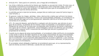 Artículo 414.- Salvo pacto en contrario, son a riesgo del arrendatario:
 Los vicios o defectos ocultos de los bienes que impidan su uso parcial o total. En este caso, el
arrendador transmitirá al arrendatario los derechos que como comprador tenga, para que
éste los ejercite en contra del vendedor, o lo legitimará para que el arrendatario en su
representación ejercite dichos derechos;
 La pérdida parcial o total de los bienes, aunque ésta se realice por causa de fuerza mayor o
caso fortuito; y
 En general, todos los riesgos, pérdidas, robos, destrucción o daños que sufrieren los bienes
dados en arrendamiento financiero. Frente a las eventualidades señaladas, el arrendatario no
queda liberado del pago de la contraprestación, debiendo cubrirla en la forma que se haya
convenido en el contrato.
 415.- En casos de despojo, perturbación o cualquier acto de terceros, que afecten el uso o
goce de los bienes, la posesión de los mismos o bien la propiedad, el arrendatario tiene la
obligación de realizar las acciones que correspondan para recuperar los bienes o defender el
uso o goce de los mismos. Igualmente, estará obligado a ejercer las defensas que procedan,
cuando medie cualquier acto o resolución de autoridad que afecten la posesión o la
propiedad de los bienes.
 Cuando ocurra alguna de estas eventualidades, el arrendatario debe notificarlo al arrendador,
a más tardar el tercer día hábil siguiente al que tenga conocimiento de esas eventualidades,
siendo responsable de los daños y perjuicios, si hubiese omisión. El arrendador, en caso de
que no se efectúen o no se ejerciten adecuadamente las acciones o defensas, o por convenir
así a sus intereses, podrá ejercitar directamente dichas acciones o defensas, sin perjuicio de
las que realice el arrendatario.
 El arrendador estará obligado a legitimar al arrendatario para que, en su representación,
ejercite dichas acciones o defensas, cuando ello sea necesario.
 