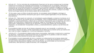  Artículo 411.- En los contratos de arrendamiento financiero en los que se estipule que la entrega
material de los bienes sea realizada directamente al arrendatario por el proveedor, fabricante o
constructor, en las fechas previamente convenidas, el arrendatario quedará obligado a entregar
constancia del recibo de los bienes al arrendador. Salvo pacto en contrario, la obligación de pago del
precio del arrendamiento financiero se inicia a partir de la firma del contrato, aunque no se haya
hecho la entrega material de los bienes objeto del arrendamiento.
 En los casos a que se refiere el párrafo anterior, el arrendador estará obligado a entregar al
arrendatario los documentos necesarios para que el mismo quede legitimado a fin de recibirlos
directamente.
 Artículo 412.- Salvo pacto en contrario, el arrendatario queda obligado a conservar los bienes en el
estado que permita el uso normal que les corresponda, a dar el mantenimiento necesario para este
propósito y, consecuentemente, a hacer por su cuenta las reparaciones que se requieran, así como a
adquirir las refacciones e implementos necesarios, según se convenga en el contrato. Dichas
refacciones, implementos y bienes que se adicionen a los que sean objeto del arrendamiento
financiero, se considerarán incorporados a éstos y, consecuentemente, sujetos a los términos del
contrato.
 El arrendatario debe servirse de los bienes solamente para el uso convenido, o conforme a la
naturaleza y destino de éstos, siendo responsable de los daños que los bienes sufran por darles otro
uso, o por su culpa o negligencia, o la de sus empleados o terceros.
 Artículo 413.- El arrendatario deberá seleccionar al proveedor, fabricante o constructor y autorizar
los términos, condiciones y especificaciones que se contengan en el pedido u orden de compra,
identificando y describiendo los bienes que se adquirirán.
 El arrendador no será responsable de error u omisión en la descripción de los bienes objeto del
arrendamiento contenida en el pedido u orden de compra. La firma del arrendatario en cualquiera
de estos últimos documentos implica, entre otros efectos, su conformidad con los términos,
condiciones, descripciones y especificaciones, ahí consignados.
 