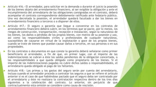  Artículo 416.- El arrendador, para solicitar en la demanda o durante el juicio la posesión
de los bienes objeto del arrendamiento financiero, al ser exigible la obligación y ante el
incumplimiento del arrendatario de las obligaciones consignadas en el contrato, deberá
acompañar el contrato correspondiente debidamente ratificado ante fedatario público.
Una vez decretada la posesión, el arrendador quedará facultado a dar los bienes en
arrendamiento financiero a terceros o a disponer de ellos.
 Artículo 417.- El seguro o garantía que llegue a convenirse en los contratos de
arrendamiento financiero deberá cubrir, en los términos que se pacte, por lo menos, los
riesgos de construcción, transportación, recepción e instalación, según la naturaleza de
los bienes, los daños o pérdidas de los propios bienes, con motivo de su posesión y uso,
así como las responsabilidades civiles y profesionales de cualquier naturaleza,
susceptibles de causarse en virtud de la explotación o goce de los propios bienes,
cuando se trate de bienes que puedan causar daños a terceros, en sus personas o en sus
propiedades.
 En los contratos o documentos en que conste la garantía deberá señalarse como primer
beneficiario al arrendador, a fin de que, en primer lugar, con el importe de las
indemnizaciones se cubran a éste los saldos pendientes de la obligación concertada, o
las responsabilidades a que queda obligado como propietario de los bienes. Si el
importe de las indemnizaciones pagadas no cubre dichos saldos o responsabilidades, el
arrendatario queda obligado al pago de los faltantes.
 Artículo 418.- Las primas y los gastos del seguro serán por cuenta del arrendatario,
incluso cuando el arrendador proceda a contratar los seguros a que se refiere el artículo
anterior si es el caso de que habiéndose pactado que el seguro deba ser contratado por
el arrendatario y éste no realizara la contratación respectiva dentro de los tres días
siguientes a la celebración del contrato. Lo anterior, sin perjuicio de que
contractualmente esta omisión se considere como causa de rescisión.
 