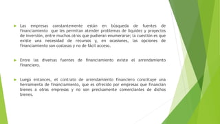  Las empresas constantemente están en búsqueda de fuentes de
financiamiento que les permitan atender problemas de liquidez y proyectos
de inversión, entre muchos otros que pudieran enumerarse; la cuestión es que
existe una necesidad de recursos y, en ocasiones, las opciones de
financiamiento son costosas y no de fácil acceso.
 Entre las diversas fuentes de financiamiento existe el arrendamiento
financiero.
 Luego entonces, el contrato de arrendamiento financiero constituye una
herramienta de financiamiento, que es ofrecido por empresas que financian
bienes a otras empresas y no son precisamente comerciantes de dichos
bienes.
 
