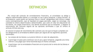 DEFINICION
Por virtud del contrato de arrendamiento financiero, el arrendador se obliga a
adquirir determinados bienes y a conceder su uso o goce temporal, a plazo forzoso, al
arrendatario, quien podrá ser persona física o moral, obligándose este último a pagar
como contraprestación, que se liquidará en pagos parciales, según se convenga, una
cantidad en dinero determinada o determinable, que cubra el valor de adquisición de
los bienes, las cargas financieras y los demás accesorios que se estipulen, y adoptar al
vencimiento del contrato alguna de las opciones terminales a que se refiere el
artículo 410 de esta Ley.
Al concluir el plazo de vencimiento del contrato una vez que se hayan cumplido con
las obligaciones la arrendataria deberá optar por alguna de las siguientes opciones
terminales:
 La compra de los bienes a un precio inferior al valor de adquisición.
 A prorrogar el pazo para continuar con el uso y goce temporal, pagando una renta
inferior a los pagos que venía haciendo bajo el mismo concepto.
 A participar con la arrendadora financiera en el precio de la venta de los bienes a
un tercero
 