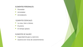 ELEMENTOS PERSONALES:
 Proveedor
 Arrendador
 Arrendatario
ELEMENTOS ESENCIALES
 La cosa, bien o bienes
 El precio
 El tiempo (plazo)
ELEMENTOS DE VALIDEZ
 Capacidad de goce y ejercicio
 Ausencia de vicios de consentimiento
 
