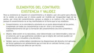 Para su existencia se requiere el consentimiento y el objeto y por otra parte para efectos
de la validez se precisa que el mismo puede ser inválido por incapacidad legal de las
partes, por vicios del consentimiento, porque su objeto o su motivo o fin, sea ilícito, o
porque el consentimiento no se hay manifestado en la forma que la Ley establece.
 Consentimiento: es la coincidencia voluntaria en un punto determinado de las partes;
cumpliendo con todas sus características o sea sin error y sin simulación,
independientemente de que la formación del consentimiento sea entre presentes o
ausentes.
 Objeto: debe existir en la naturaleza, estar determinado o ser determinable y estar en
el comercio, por lo que podríamos considerar que el objeto del contrato pueden ser
bienes muebles o inmuebles y los derechos.
 Validez: para su validez deben considerarse las disposiciones del derecho civil aplicadas
de forma supletoria con señalamiento que se trata de un contrato formal y cuya
formalidad precisa que deba ser por escrito.
ELEMENTOS DEL CONTRATO:
EXISTENCIA Y VALIDEZ
 