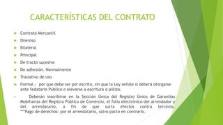 CARACTERÍSTICAS DEL CONTRATO
 Contrato Mercantil
 Oneroso
 Bilateral
 Principal
 De tracto sucesivo
 De adhesión. Normalmente
 Traslativo de uso
 Formal.- por que debe ser por escrito, sin que la Ley señale si deberá otorgarse
ante fedatario Público o elevarse a escritura o póliza.
 Deberán inscribirse en la Sección Única del Registro Único de Garantías
Mobiliarias del Registro Público de Comercio, el folio electrónico del arrendador y
del arrendatario, a fin de que surta efectos contra terceros.
***Pago de derechos: por el arrendatario, salvo pacto en contrario.
 