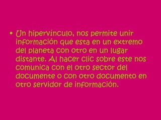 Un hipervínculo, nos permite unir información que esta en un extremo del planeta con otro en un lugar distante. Al hacer clic sobre este nos comunica con el otro sector del documente o con otro documento en otro servidor de información. 