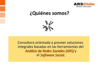 ¿Quiénes somos?




Consultora orientada a proveer soluciones
integrales basadas en las herramientas del
     Análisis de Redes Sociales (ARS) y
             el Software Social.
 
