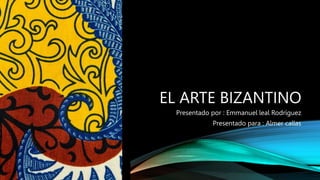 EL ARTE BIZANTINO
Presentado por : Emmanuel leal Rodríguez
Presentado para : Almer callas
 