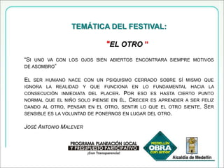 TEMÁTICA DEL FESTIVAL:“EL OTRO ” “Si uno va con los ojos bien abiertos encontrara siempre motivos de asombro” El ser humano nace con un psiquismo cerrado sobre sí mismo que ignora la realidad y que funciona en lo fundamental hacia la consecución inmediata del placer. Por eso es hasta cierto punto normal que el niño solo piense en él. Crecer es aprender a ser feliz dando al otro, pensar en el otro, sentir lo que el otro siente. Ser sensible es la voluntad de ponernos en lugar del otro. José Antonio Malever